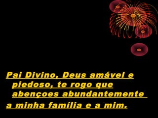 Pai Divino, Deus amável e
 piedoso, te rogo que
 abençoes abundantemente
a minha família e a mim.
 