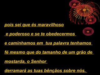 pois sei que és maravilhoso

e poderoso e se te obedecermos

e caminhamos em tua palavra tenhamos

fé mesmo que do tamanho de um grão de

mostarda, o Senhor

derramará as tuas bênçãos sobre nós.
 