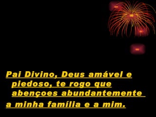 Pai Divino, Deus amável e piedoso, te rogo que abençoes abundantemente  a minha família e a mim.   