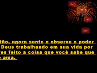 Então, agora sente e observe o poder  de Deus trabalhando em sua vida por  teres feito a coisa que você sabe que  ele ama.   