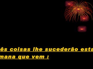Três coisas lhe sucederão esta  semana que vem : 