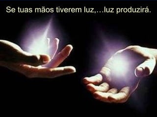 Se tuas mãos tiverem luz,…luz produzirá. 
 