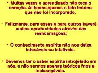 • Muitas vezes o aapprreennddiizzaaddoo nnããoo ttooccaa oo 
ccoorraaççããoo.. AAíí tteemmooss aappeennaass oo ffaattoo tteeóórriiccoo,, 
qquuee nnããoo ffooii iinnccoorrppoorraaddoo.. 
• FFeelliizzmmeennttee,, ppaarraa eesssseess ee ppaarraa oouuttrrooss hhaavveerráá 
mmuuiittaass ooppoorrttuunniiddaaddeess aattrraavvééss ddaass 
rreeeennccaarrnnaaççõõeess;; 
• OO ccoonnhheecciimmeennttoo eessppíírriittaa nnããoo nnooss ddeeiixxaa 
iinnttooccáávveeiiss oouu iinnffaallíívveeiiss.. 
• DDeevveemmooss tteerr oo ssaabbeerr eessppíírriittaa iinnttrroojjeettaaddoo eemm 
nnóóss,, ee nnããoo sseerrmmooss aappeennaass tteeóórriiccooss ffrriiooss ee 
iinnaallccaannççáávveeiiss.. 
 