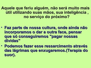 Aquele que feriu alguém, não será muito mais 
útil utilizando suas mãos, sua inteligência , 
no serviço do próximo? 
• Faz parte de nossa ccuullttuurraa,, oonnddee aaiinnddaa nnããoo 
iinnccoorrppoorraammooss oo ddaarr aa oouuttrraa ffaaccee,, ppeennssaarr 
qquuee ssóó ccoonnsseegguuiirreemmooss ""ppaaggaarr nnoossssaass 
ddíívviiddaass"" 
• PPooddeemmooss ffaazzeerr eessssee rreessssaarrcciimmeennttoo aattrraavvééss 
ddaass lláággrriimmaass qquuee eennxxuuggaarreemmooss..((TTeerraappiiaa ddoo 
ssuuoorr)).. 
 