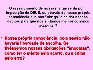 O ressarcimento de nossas faltas se dá por 
imposição de DEUS, ou através de nossa própria 
consciência que nos "obriga" a saldar nossos 
débitos para que nos sintamos melhor conosco 
mesmos ? 
• p Nossa própria consciência, pooiiss sseennããoo nnããoo 
hhaavveerriiaa lliibbeerrddaaddee ddee eessccoollhhaa.. SSee 
ttiivvéésssseemmooss nnoossssaass oobbrriiggaaççõõeess ""iimmppoossttaass"",, 
ccoommoo tteerr oo mméérriittoo ppeelloo aacceerrttoo,, oouu aa ccuullppaa 
ppeelloo eerrrroo?? 
 