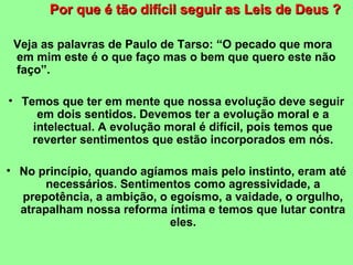 Por que é tão ddiiffíícciill sseegguuiirr aass LLeeiiss ddee DDeeuuss ?? 
Veja as palavras de Paulo de Tarso: “O pecado que mora 
em mim este é o que faço mas o bem que quero este não 
faço”. 
• Temos que ter em mente que nossa evolução deve seguir 
em dois sentidos. Devemos ter a evolução moral e a 
intelectual. A evolução moral é difícil, pois temos que 
reverter sentimentos que estão incorporados em nós. 
• No princípio, quando agíamos mais pelo instinto, eram até 
necessários. Sentimentos como agressividade, a 
prepotência, a ambição, o egoísmo, a vaidade, o orgulho, 
atrapalham nossa reforma íntima e temos que lutar contra 
eles. 
 