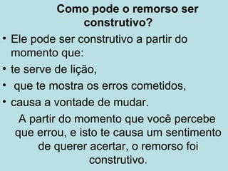 Como pode o remorso ser 
construtivo? 
• Ele pode ser construtivo a partir do 
momento que: 
• te serve de lição, 
• que te mostra os erros cometidos, 
• causa a vontade de mudar. 
A partir do momento que você percebe 
que errou, e isto te causa um sentimento 
de querer acertar, o remorso foi 
construtivo. 
 