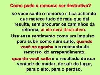 Como pode oo rreemmoorrssoo sseerr ddeessttrruuttiivvoo?? 
se você sente o remorso e fica achando 
que merece tudo de mau que daí 
resulta, sem procurar os caminhos da 
reforma, aí ele será destrutivo. 
Use esse sentimento como um impulso 
para subir como num salto, qquuaannddoo 
vvooccêê ssee aaggaacchhaa é o momento do 
remorso, do arrependimento. 
qquuaannddoo vvooccêê ssaallttaa é o resultado de sua 
vontade de mudar, de sair do lugar, 
para o alto, para o perdão. 
 