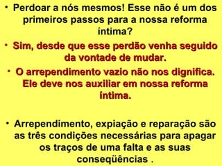• Perdoar a nós mesmos! Esse não é um dos 
primeiros passos para a nossa reforma 
íntima? 
• p Sim, desde que esse peerrddããoo vveennhhaa sseegguuiiddoo 
ddaa vvoonnttaaddee ddee mmuuddaarr.. 
• OO aarrrreeppeennddiimmeennttoo vvaazziioo nnããoo nnooss ddiiggnniiffiiccaa.. 
EEllee ddeevvee nnooss aauuxxiilliiaarr eemm nnoossssaa rreeffoorrmmaa 
íínnttiimmaa.. 
• Arrependimento, expiação e reparação são 
as três condições necessárias para apagar 
os traços de uma falta e as suas 
conseqüências . 
 