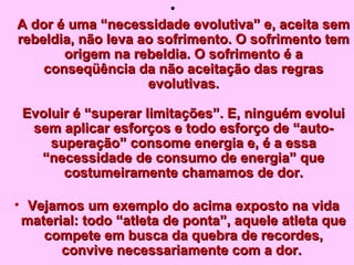 • 
A dor é uma “nneecceessssiiddaaddee eevvoolluuttiivvaa”” ee,, aacceeiittaa sseemm 
rreebbeellddiiaa,, nnããoo lleevvaa aaoo ssooffrriimmeennttoo.. OO ssooffrriimmeennttoo tteemm 
oorriiggeemm nnaa rreebbeellddiiaa.. OO ssooffrriimmeennttoo éé aa 
ccoonnsseeqqüüêênncciiaa ddaa nnããoo aacceeiittaaççããoo ddaass rreeggrraass 
eevvoolluuttiivvaass.. 
EEvvoolluuiirr éé ““ssuuppeerraarr lliimmiittaaççõõeess””.. EE,, nniinngguuéémm eevvoolluuii 
sseemm aapplliiccaarr eessffoorrççooss ee ttooddoo eessffoorrççoo ddee ““aauuttoo-- 
ssuuppeerraaççããoo”” ccoonnssoommee eenneerrggiiaa ee,, éé aa eessssaa 
““nneecceessssiiddaaddee ddee ccoonnssuummoo ddee eenneerrggiiaa”” qquuee 
ccoossttuummeeiirraammeennttee cchhaammaammooss ddee ddoorr.. 
• VVeejjaammooss uumm eexxeemmpplloo ddoo aacciimmaa eexxppoossttoo nnaa vviiddaa 
mmaatteerriiaall:: ttooddoo ““aattlleettaa ddee ppoonnttaa””,, aaqquueellee aattlleettaa qquuee 
ccoommppeettee eemm bbuussccaa ddaa qquueebbrraa ddee rreeccoorrddeess,, 
ccoonnvviivvee nneecceessssaarriiaammeennttee ccoomm aa ddoorr.. 
 