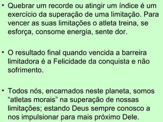 • Quebrar um recorde ou atingir um índice é um 
exercício da superação de uma limitação. Para 
vencer as suas limitações o atleta treina, se 
esforça, consome energia, sente dor. 
• O resultado final quando vencida a barreira 
limitadora é a Felicidade da conquista e não 
sofrimento. 
• Todos nós, encarnados neste planeta, somos 
“atletas morais” na superação de nossas 
limitações; estando Deus sempre conosco a 
nos impulsionar para mais próximo Dele. 
 