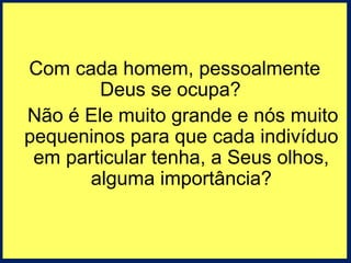 Com cada homem, pessoalmente 
Deus se ocupa? 
Não é Ele muito grande e nós muito 
pequeninos para que cada indivíduo 
em particular tenha, a Seus olhos, 
alguma importância? 
 