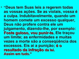 • “Deus tem Suas leis a regerem todas 
as vossas ações. Se as violais, vossa é 
a culpa. Indubitavelmente, quando um 
homem comete um excesso qualquer, 
Deus não profere contra ele um 
julgamento, dizendo-lhe, por exemplo: 
FFoossttee gguulloossoo,, vvoouu ppuunniirr--ttee.. Ele traçou 
um limite; as enfermidades e muitas 
vezes a morte são a conseqüência dos 
excessos. Eis aí a punição; éé oo 
rreessuullttaaddoo ddaa iinnffrraaççããoo ddaa lleeii.. 
AAssssiimm eemm ttuuddoo..”” 
 