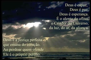 Deus é capaz,  Deus é paz, Deus é esperança. É o alento do aflito, o Criador do Universo, da luz, do ar, da aliança. Deus é a justiça perfeita que emana do coração. Ao perdoar quem ofende Ele é o próprio perdão. 