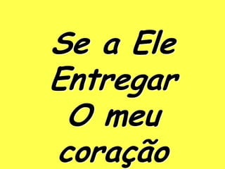 Se a Ele
Entregar
 O meu
coração
 