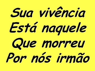 Sua vivência
Está naquele
 Que morreu
Por nós irmão
 