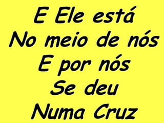 E Ele está
No meio de nós
  E por nós
   Se deu
  Numa Cruz
 