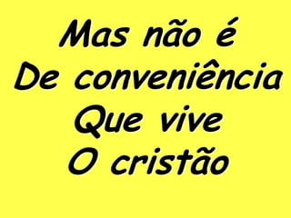 Mas não é
De conveniência
   Que vive
   O cristão
 