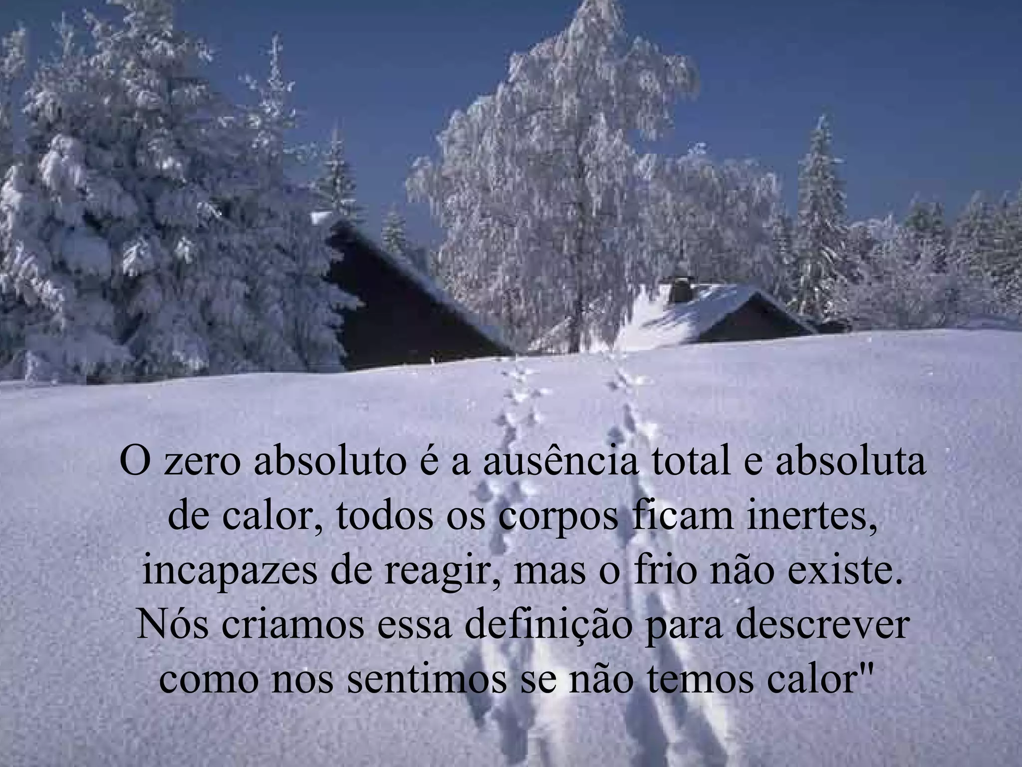 O zero absoluto é a ausência total e absoluta de calor, todos os corpos ficam inertes, incapazes de reagir, mas o frio não existe. Nós criamos essa definição para descrever como nos sentimos se não temos calor"  