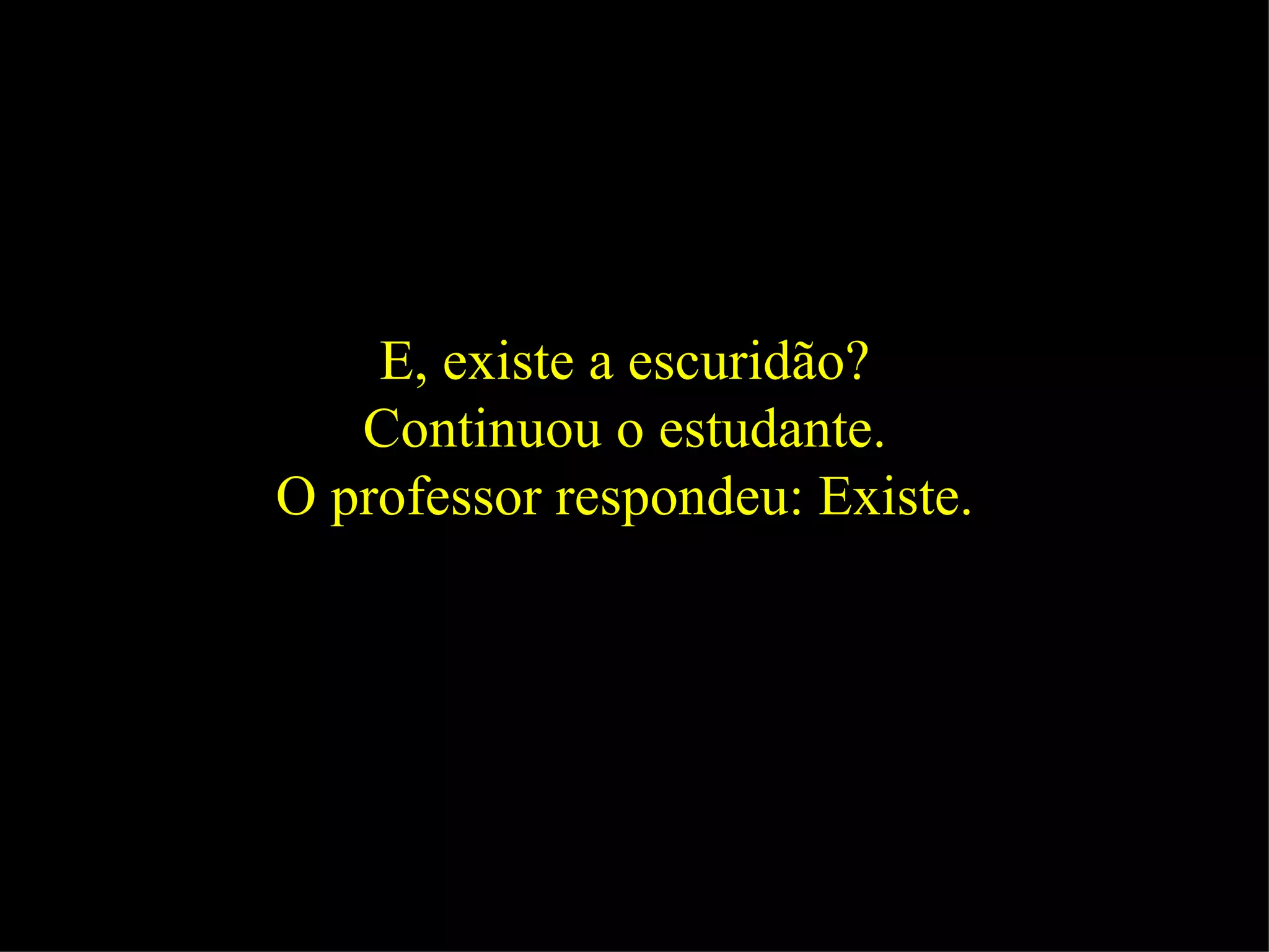 E, existe a escuridão?  Continuou o estudante.  O professor respondeu: Existe.  