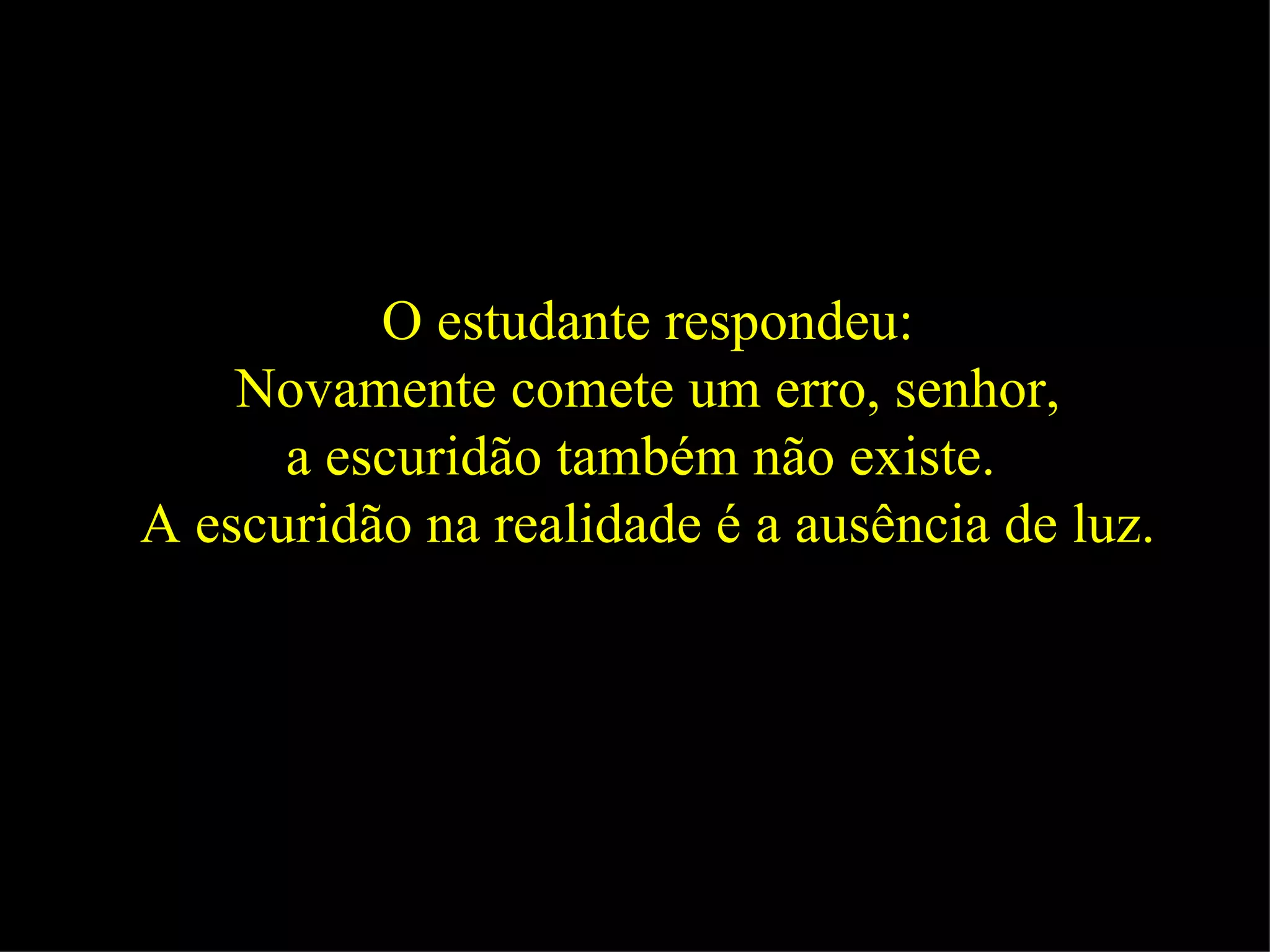 O estudante respondeu: Novamente comete um erro, senhor,  a escuridão também não existe.  A escuridão na realidade é a ausência de luz.   