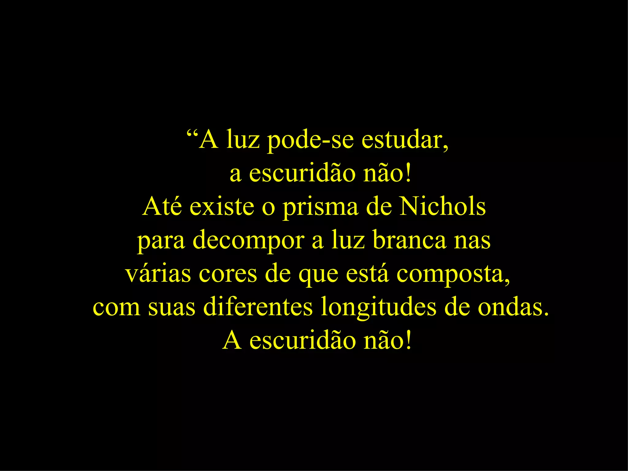 “ A luz pode-se estudar, a escuridão não! Até existe o prisma de Nichols  para decompor a luz branca nas  várias cores de que está composta, com suas diferentes longitudes de ondas. A escuridão não!   