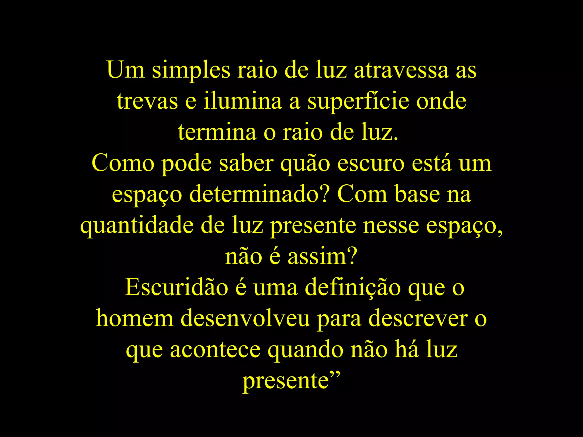 Um simples raio de luz atravessa as trevas e ilumina a superfície onde termina o raio de luz.   Como pode saber quão escuro está um espaço determinado? Com base na quantidade de luz presente nesse espaço, não é assim? Escuridão é uma definição que o homem desenvolveu para descrever o que acontece quando não há luz presente” 