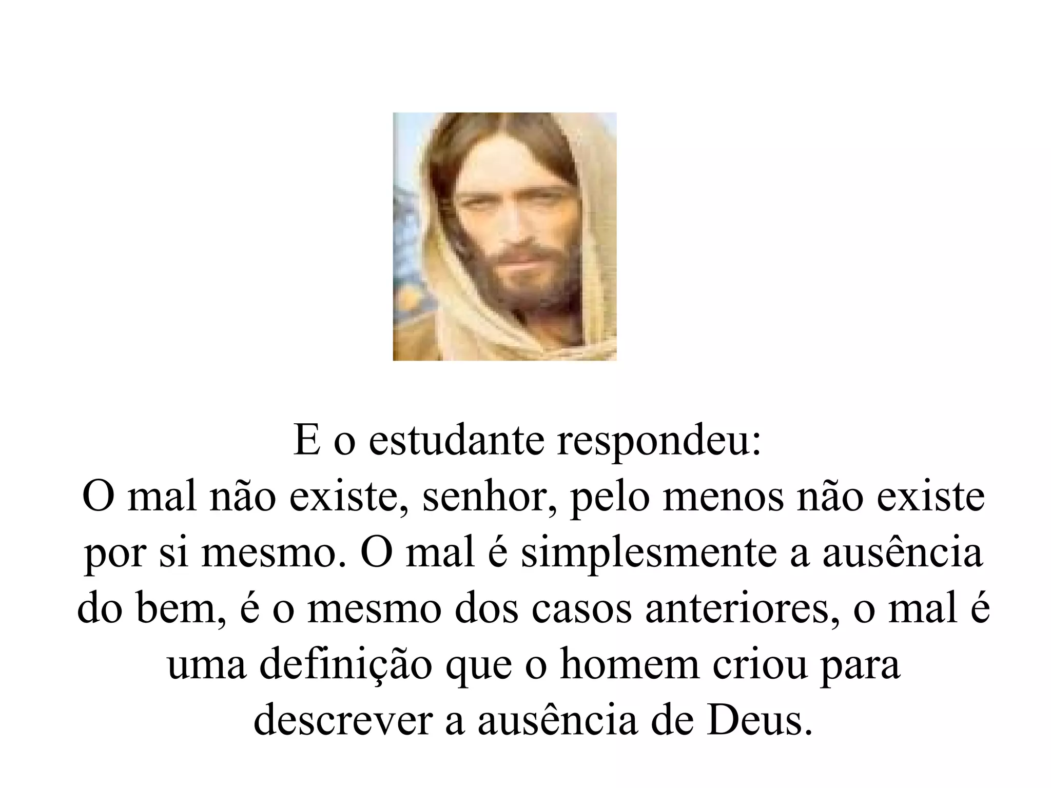 E o estudante respondeu:  O mal não existe, senhor, pelo menos não existe por si mesmo. O mal é simplesmente a ausência do bem, é o mesmo dos casos anteriores, o mal é uma definição que o homem criou para descrever a ausência de Deus. 