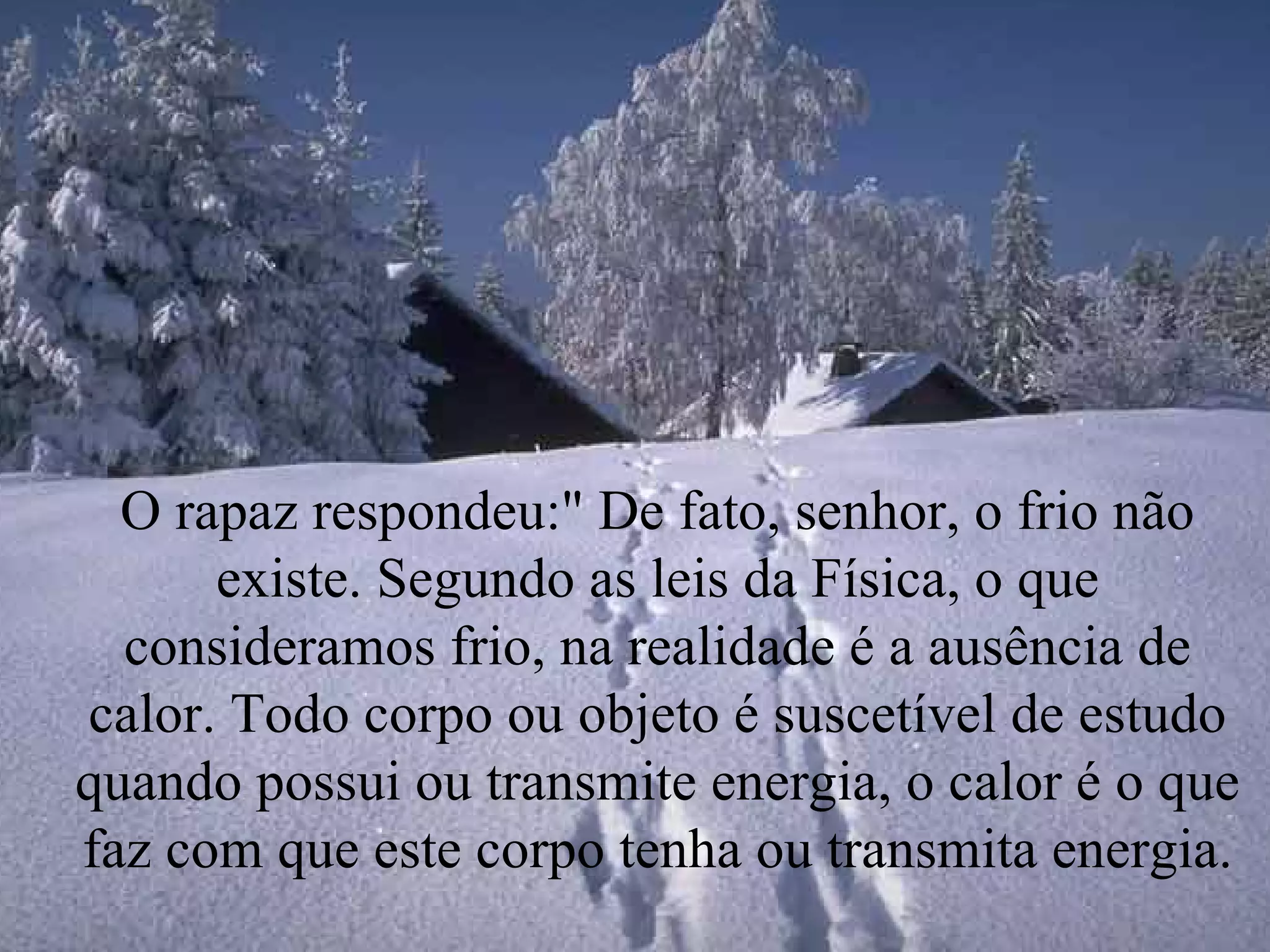 O rapaz respondeu:" De fato, senhor, o frio não existe. Segundo as leis da Física, o que consideramos frio, na realidade é a ausência de calor. Todo corpo ou objeto é suscetível de estudo quando possui ou transmite energia, o calor é o que faz com que este corpo tenha ou transmita energia. 