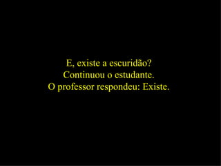 E, existe a escuridão?  Continuou o estudante.  O professor respondeu: Existe.  