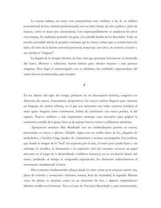 La escena italiana, un teatro con características muy similares a las de un edificio
convencional de hoy, terminó predominando con su único frente, de cara a palcos y patio de
butacas, como el teatro por antonomasia. Casi imperceptiblemente se añadieron los pisos
con trampas, los andamios preñados de grúas y la colorida familia de los decorados. Todo un
mundo escondido detrás de pesados cortinajes que lo mismo subían que se corrían hacia los
lados. El reino de la ilusión sensorial pertenecía, hasta hace cien años, en exclusiva al teatro y
sus artefactos "mágicos".
La llegada de la energía eléctrica no hizo más que potenciar brevemente el desarrollo
del teatro. Motores y reflectores fueron básicos para obtener mejores y más precisas
imágenes. Pero llegó el cinematógrafo con su dinámica; las cualidades espectaculares del
teatro fueron así trastocadas, para siempre.
2
En los albores del siglo del vértigo, producto de un decantación histórica, surgieron los
directores de escena. Especialistas, propositivos, los nuevos artistas llegaron para cimentar
un lenguaje, de esencia efímera, en el que son necesarios casi todos nuestros sentidos; al
tener quien fungiese como constructor, habría de concretarse una nueva poética, la del
espacio. Nuevos artificios y más impactantes montajes eran necesarios para golpear la
conciencia sensible de la gente, lejos ya de aceptar buenos versos o edificantes anécdotas.
Aparecieron entonces Max Reinhardt con sus multitudinarias puestas en escena,
presentadas en circos e iglesias; Adolphe Appia con sus sutiles haces de luz, plagados de
simbolismo; y Gordon Craig, creador de volumétricas y neutras escenografías. Era evidente
que donde la imagen de lo "real" era expuesta por el cine, el teatro poco podía hacer y sin
embargo, la sencillez, la abstracción o la explosión vital del escenario tuvieron un papel
relevante en el juego de ir desarrollando conflictos humanos; en su revolución dentro del
teatro, perdiendo al tiempo la vanguardia espectacular, los directores redescubrieron al
instrumento fundamental: el actor.
Dos corrientes fundamentales afluyen desde los años veinte en la creación teatral: una,
plena de colorido y sensaciones vibrantes; austera, llena de intensidad, la segunda. Muchas
veces los planos se mezclan, como en un encuentro de ríos, y algunos sorprendentes
híbridos estallan en la historia. Tal es el caso de Vsevolod Meyerhold o, más recientemente,
 