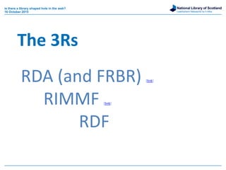 National Library of Scotland
Leabharlann Nàiseanta na h-Alba
RDA (and FRBR) [link]
RIMMF [link]
RDF
The 3Rs
is there a library shaped hole in the web?
16 October 2015
 