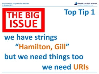 National Library of Scotland
Leabharlann Nàiseanta na h-Alba
is there a library shaped hole in the web?
16 October 2015
Top Tip 1
we have strings
“Hamilton, Gill”
but we need things too
we need URIs
THE BIG
ISSUE
 
