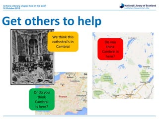 National Library of Scotland
Leabharlann Nàiseanta na h-Alba
is there a library shaped hole in the web?
16 October 2015
Get others to help
We think this
cathedral’s in
Cambrai
Or do you
think
Cambrai
is here?
Do you
think
Cambrai is
here?
 