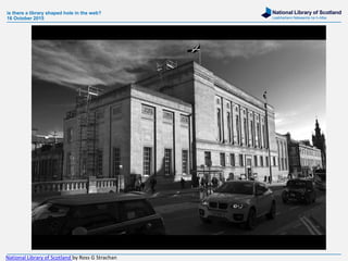 National Library of Scotland
Leabharlann Nàiseanta na h-Alba
is there a library shaped hole in the web?
16 October 2015
National Library of Scotland by Ross G Strachan
 