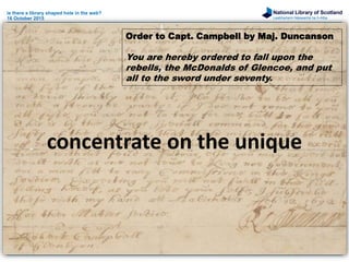 National Library of Scotland
Leabharlann Nàiseanta na h-Alba
is there a library shaped hole in the web?
16 October 2015
concentrate on the unique
Order to Capt. Campbell by Maj. Duncanson
You are hereby ordered to fall upon the
rebells, the McDonalds of Glencoe, and put
all to the sword under seventy.
 