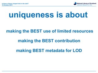 National Library of Scotland
Leabharlann Nàiseanta na h-Alba
is there a library shaped hole in the web?
16 October 2015
uniqueness is about
making the BEST use of limited resources
making the BEST contribution
making BEST metadata for LOD
 