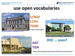 National Library of Scotland
Leabharlann Nàiseanta na h-Alba
is there a library shaped hole in the web?
16 October 2015
LCNAF
LCSH
TGMI
AAT
TGN
DDC … soon?
http://id.loc.gov/
http://www.getty.edu/research/tools/vocabularies/
use open vocabularies
Library of Congress by The Agency CC-BY-SA
OCLC Building by Matkatamiba CC-BY-SA
Getty Institute by Pbjamesphoto CC-BY-SA
 