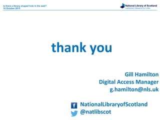 National Library of Scotland
Leabharlann Nàiseanta na h-Alba
Gill Hamilton
Digital Access Manager
g.hamilton@nls.uk
NationalLibraryofScotland
@natlibscot
thank you
is there a library shaped hole in the web?
16 October 2015
 
