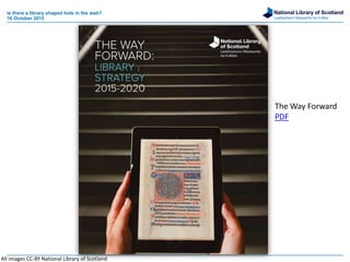 National Library of Scotland
Leabharlann Nàiseanta na h-Alba
is there a library shaped hole in the web?
16 October 2015
All images CC-BY National Library of Scotland
The Way Forward
PDF
 