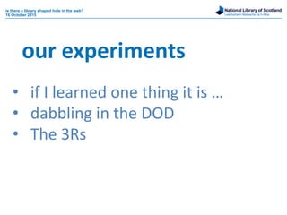 National Library of Scotland
Leabharlann Nàiseanta na h-Alba
• if I learned one thing it is …
• dabbling in the DOD
• The 3Rs
our experiments
is there a library shaped hole in the web?
16 October 2015
 