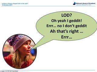 National Library of Scotland
Leabharlann Nàiseanta na h-Alba
is there a library shaped hole in the web?
16 October 2015
LOD?
Oh yeah I geddit!
Errr… no I don’t geddit
Ah that’s right …
Errr…
Images CC-BY Gill Hamilton
 