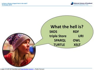 National Library of Scotland
Leabharlann Nàiseanta na h-Alba
is there a library shaped hole in the web?
16 October 2015
What the hell is?
SKOS RDF
triple Store URI
SPARQL OWL
TURTLE XSLT
Images CC=BY Gill Hamilton and God divides heaven … Public Domain
 