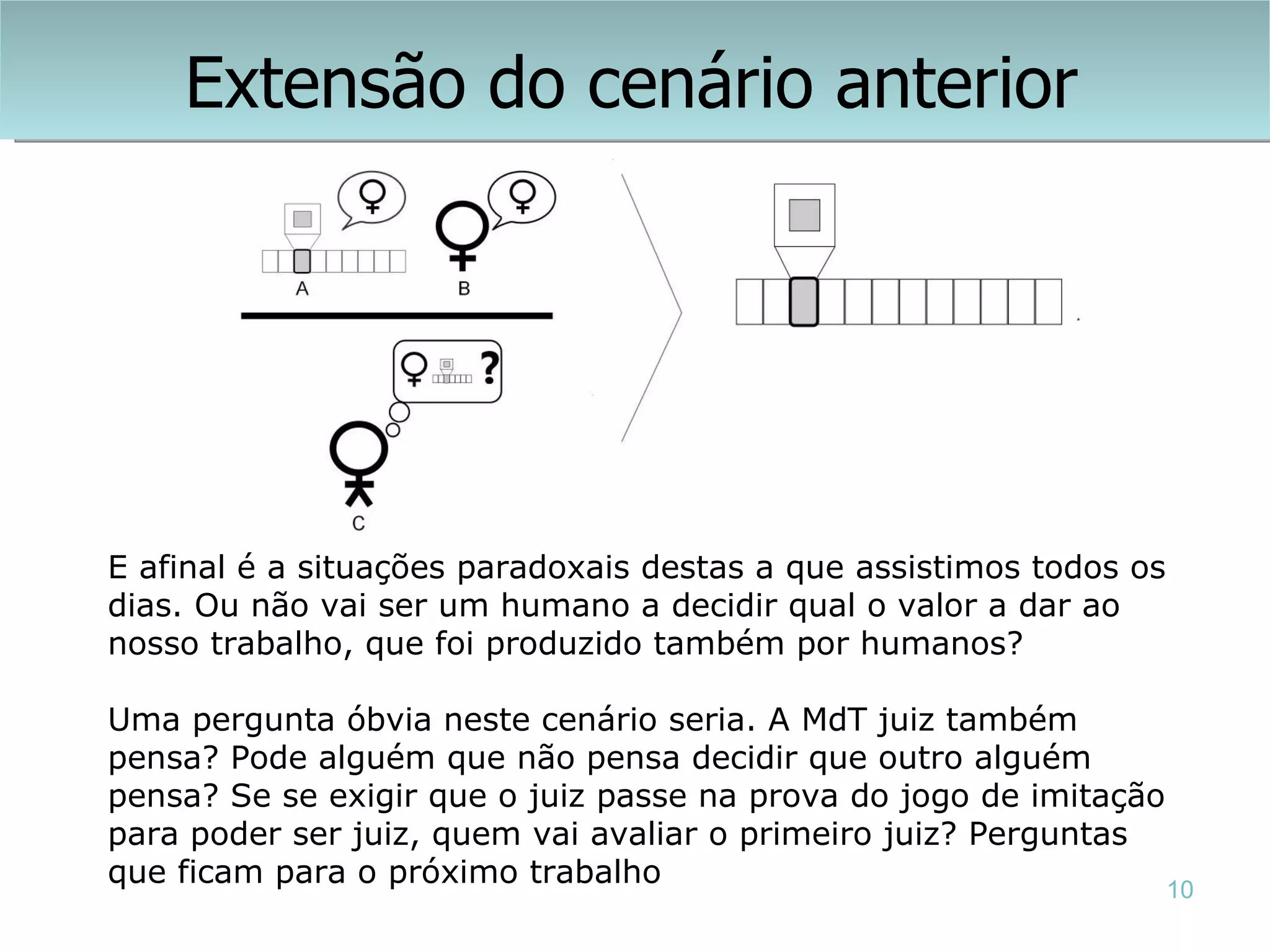 Extensão do cenário anterior




E afinal é a situações paradoxais destas a que assistimos todos os
dias. Ou não vai ser um humano a decidir qual o valor a dar ao
nosso trabalho, que foi produzido também por humanos?

Uma pergunta óbvia neste cenário seria. A MdT juiz também
pensa? Pode alguém que não pensa decidir que outro alguém
pensa? Se se exigir que o juiz passe na prova do jogo de imitação
para poder ser juiz, quem vai avaliar o primeiro juiz? Perguntas
que ficam para o próximo trabalho                                 10
 