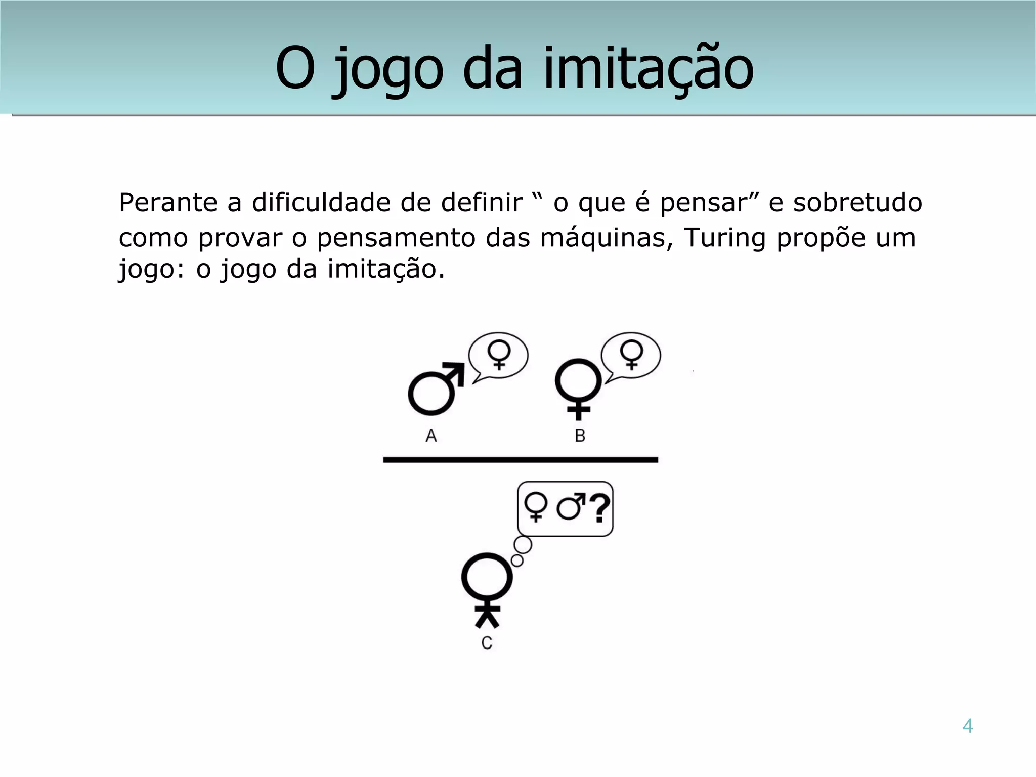 O jogo da imitação

Perante a dificuldade de definir “ o que é pensar” e sobretudo
como provar o pensamento das máquinas, Turing propõe um
jogo: o jogo da imitação.




                                                                 4
 