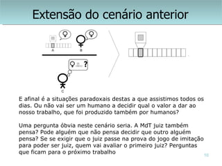 Extensão do cenário anterior




E afinal é a situações paradoxais destas a que assistimos todos os
dias. Ou não vai ser um humano a decidir qual o valor a dar ao
nosso trabalho, que foi produzido também por humanos?

Uma pergunta óbvia neste cenário seria. A MdT juiz também
pensa? Pode alguém que não pensa decidir que outro alguém
pensa? Se se exigir que o juiz passe na prova do jogo de imitação
para poder ser juiz, quem vai avaliar o primeiro juiz? Perguntas
que ficam para o próximo trabalho                                 10
 