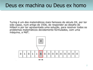 Deus ex machina ou Deus ex homo


 Turing é um dos matemáticos mais famosos do século XX, por ter
 sido capaz, num artigo de 1936, de responder ao desafio de
 Hilbert e por ter apresentado uma solução, para resolver todos os
 problemas matemáticos devidamente formulados, com uma
 máquina, a MdT.




                                                                 2
 