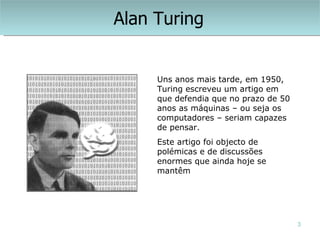 Alan Turing


     Uns anos mais tarde, em 1950,
     Turing escreveu um artigo em
     que defendia que no prazo de 50
     anos as máquinas – ou seja os
     computadores – seriam capazes
     de pensar.
     Este artigo foi objecto de
     polémicas e de discussões
     enormes que ainda hoje se
     mantêm




                                       3
 