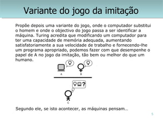 Variante do jogo da imitação
Propõe depois uma variante do jogo, onde o computador substitui
o homem e onde o objectivo do jogo passa a ser identificar a
máquina. Turing acredita que modificando um computador para
ter uma capacidade de memória adequada, aumentando
satisfatoriamente a sua velocidade de trabalho e fornecendo-lhe
um programa apropriado, podemos fazer com que desempenhe o
papel de A no jogo da imitação, tão bem ou melhor do que um
humano.




Segundo ele, se isto acontecer, as máquinas pensam…
                                                                  5
 