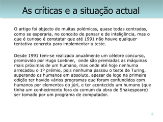 As críticas e a situação actual
O artigo foi objecto de muitas polémicas, quase todas centradas,
como se esperaria, no conceito de pensar e de inteligência, mas o
que é curioso é constatar que até 1991 não houve qualquer
tentativa concreta para implementar o teste.

Desde 1991 tem-se realizado anualmente um célebre concurso,
promovido por Hugo Loebner, onde são premiadas as máquinas
mais próximas de um humano, mas onde até hoje nenhuma
arrecadou o 1º prémio, pois nenhuma passou o teste de Turing,
superando os humanos em absoluto, apesar de logo na primeira
edição ter havido vários programas que foram confundidos com
humanos por elementos do júri, e ter acontecido um humano (que
tinha um conhecimento fora do comum da obra de Shakespeare)
ser tomado por um programa de computador.



                                                                    6
 